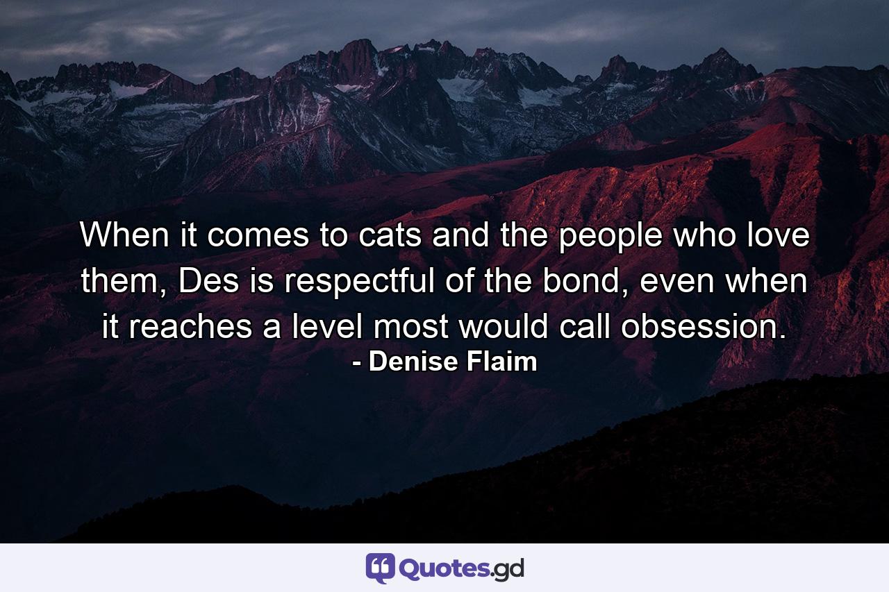 When it comes to cats and the people who love them, Des is respectful of the bond, even when it reaches a level most would call obsession. - Quote by Denise Flaim