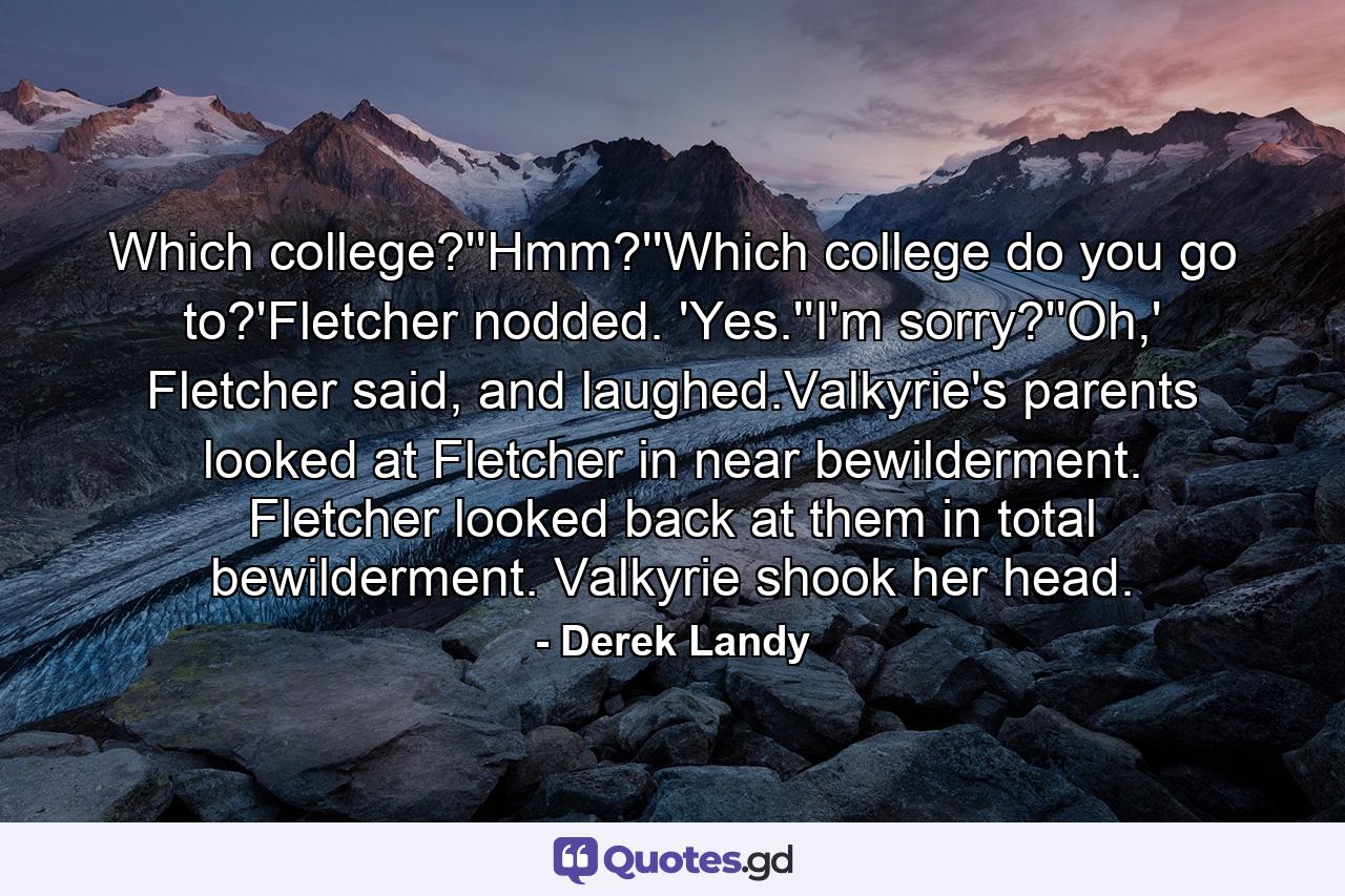 Which college?''Hmm?''Which college do you go to?'Fletcher nodded. 'Yes.''I'm sorry?''Oh,' Fletcher said, and laughed.Valkyrie's parents looked at Fletcher in near bewilderment. Fletcher looked back at them in total bewilderment. Valkyrie shook her head. - Quote by Derek Landy