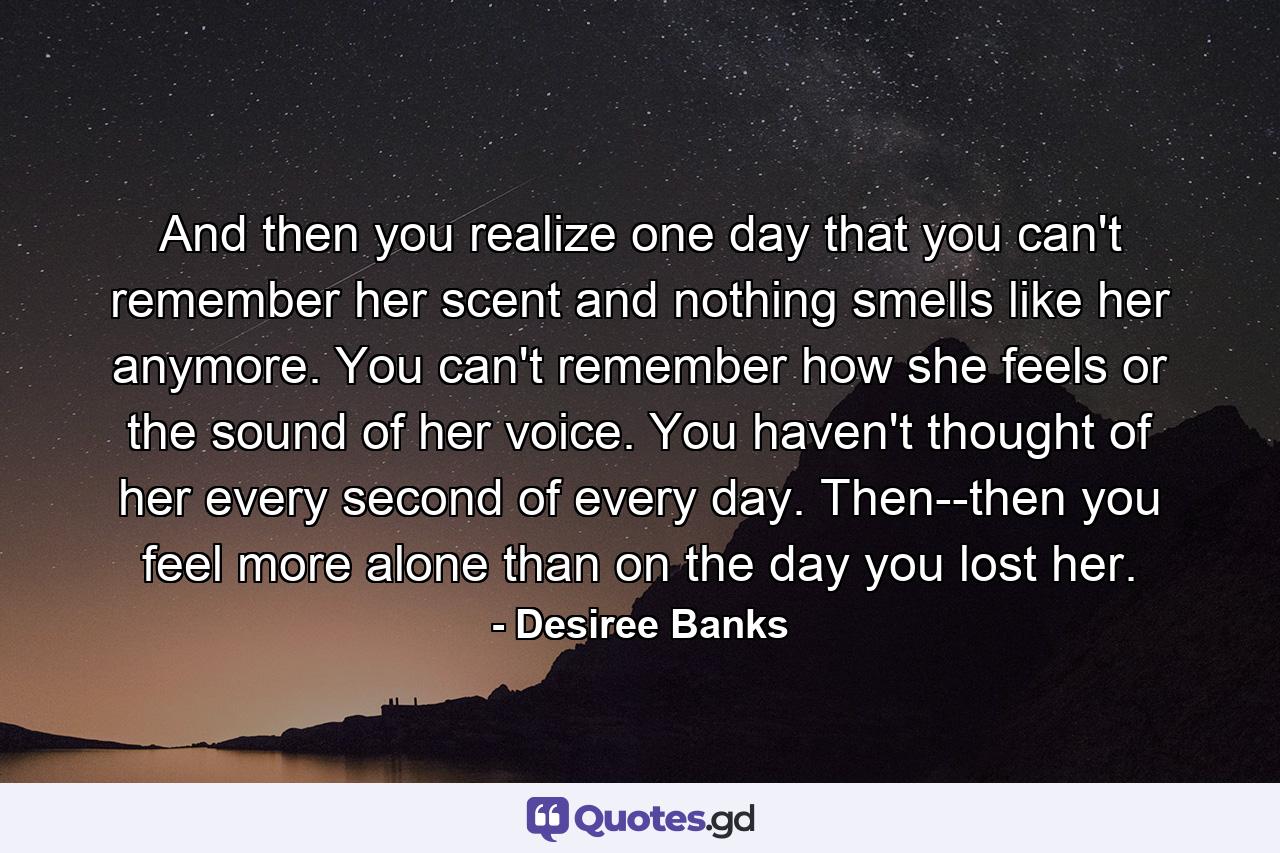 And then you realize one day that you can't remember her scent and nothing smells like her anymore. You can't remember how she feels or the sound of her voice. You haven't thought of her every second of every day. Then--then you feel more alone than on the day you lost her. - Quote by Desiree Banks