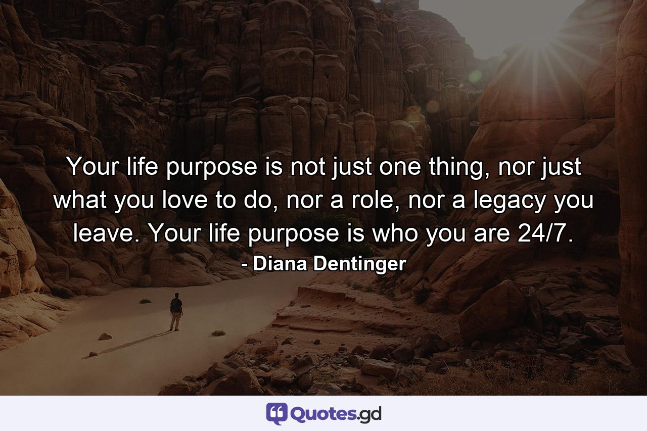 Your life purpose is not just one thing, nor just what you love to do, nor a role, nor a legacy you leave. Your life purpose is who you are 24/7. - Quote by Diana Dentinger