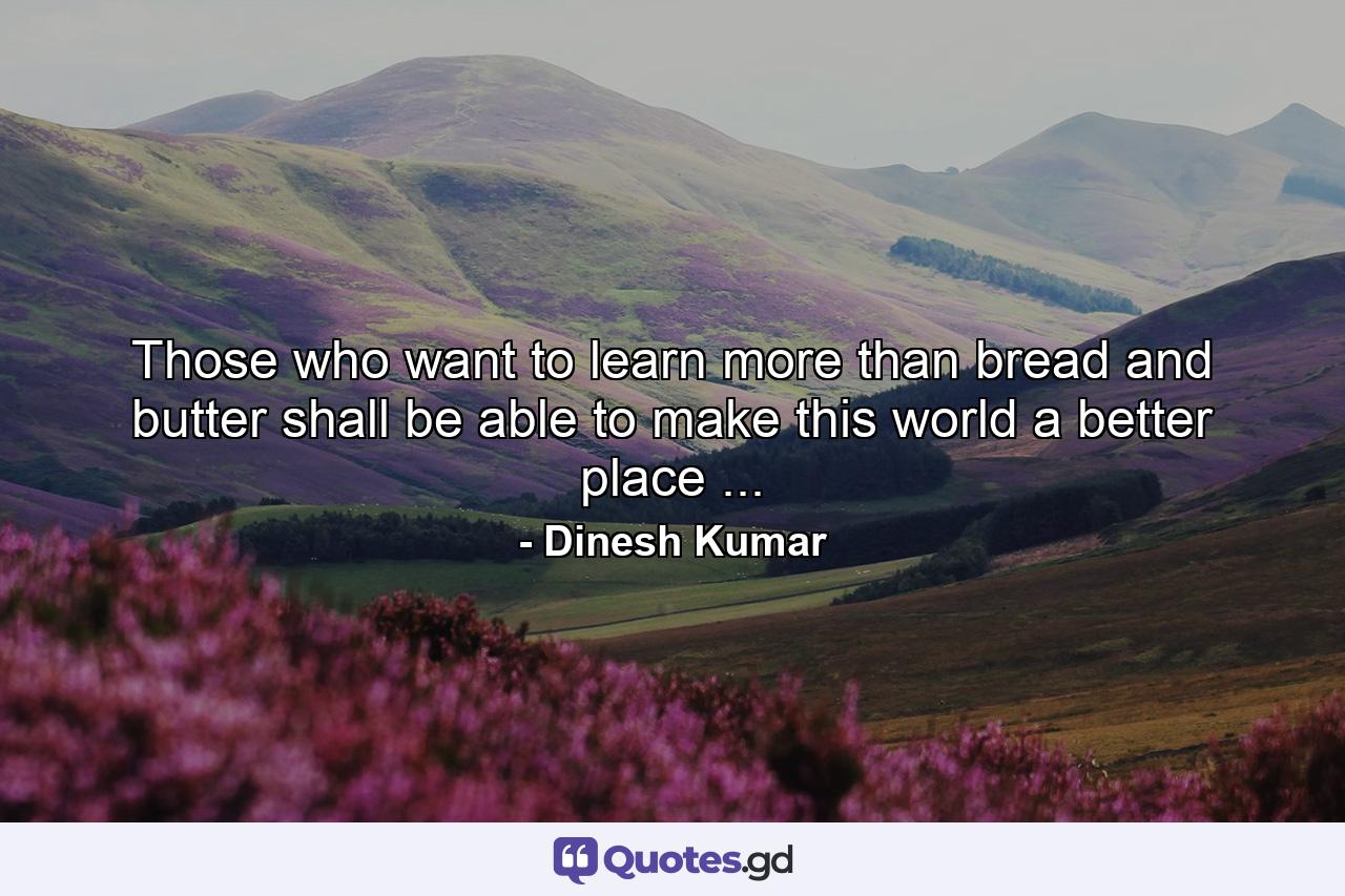 Those who want to learn more than bread and butter shall be able to make this world a better place ... - Quote by Dinesh Kumar