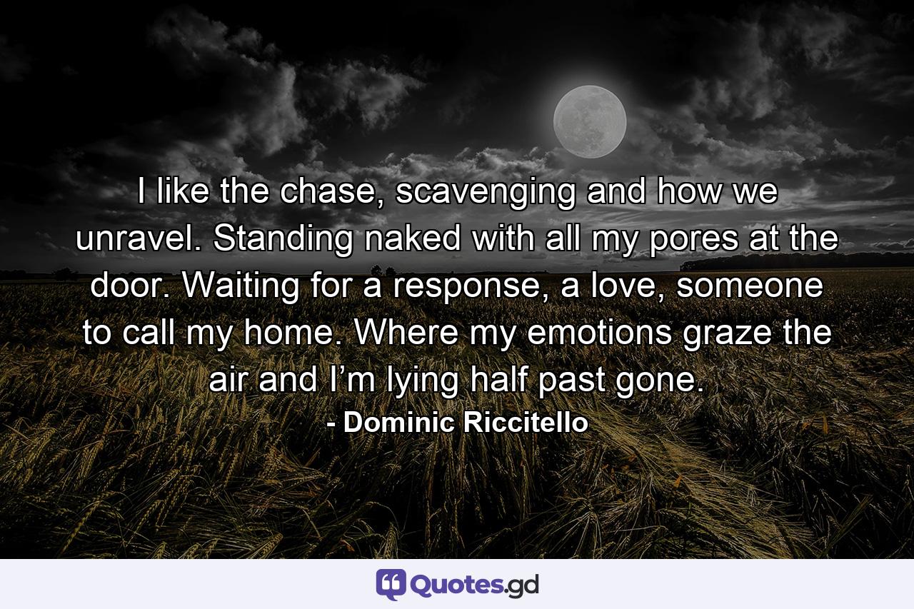 I like the chase, scavenging and how we unravel. Standing naked with all my pores at the door. Waiting for a response, a love, someone to call my home. Where my emotions graze the air and I’m lying half past gone. - Quote by Dominic Riccitello