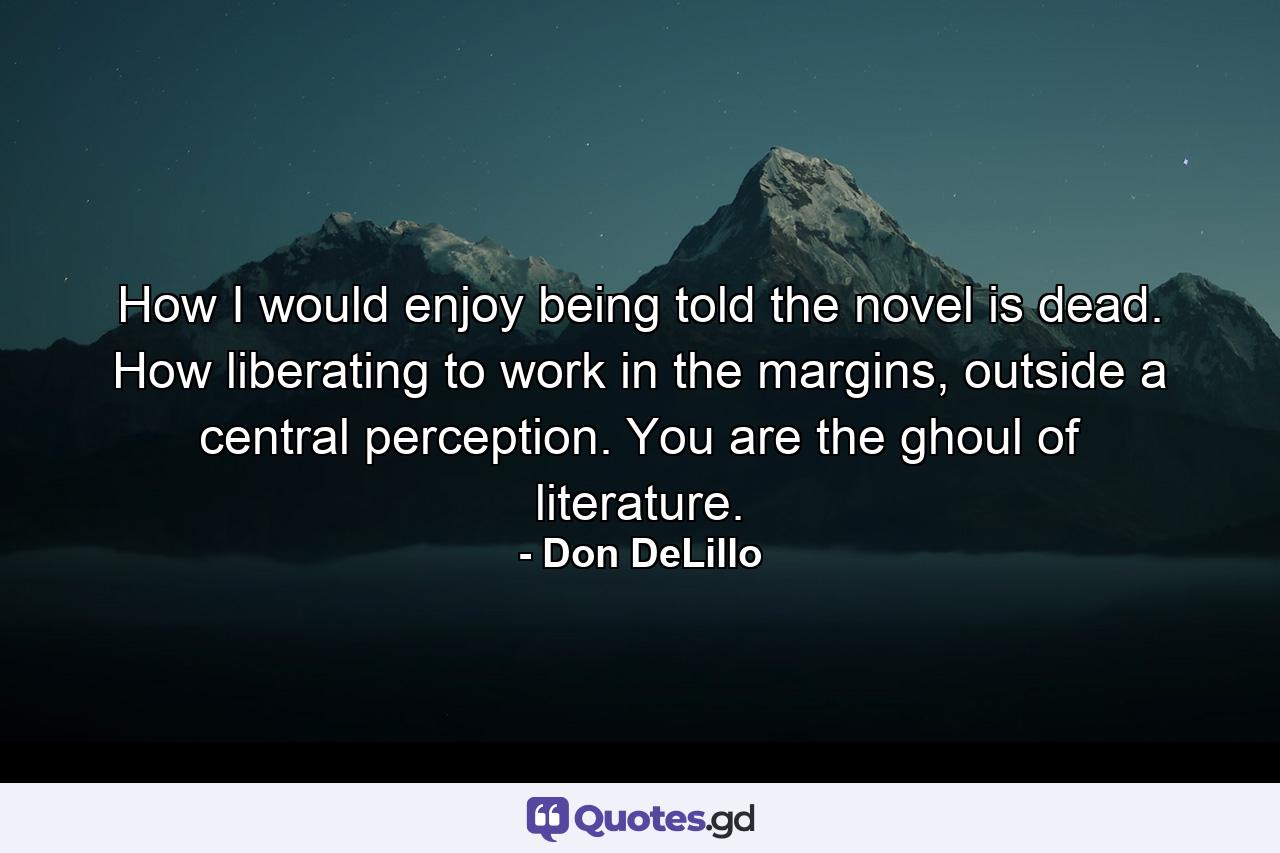 How I would enjoy being told the novel is dead. How liberating to work in the margins, outside a central perception. You are the ghoul of literature. - Quote by Don DeLillo