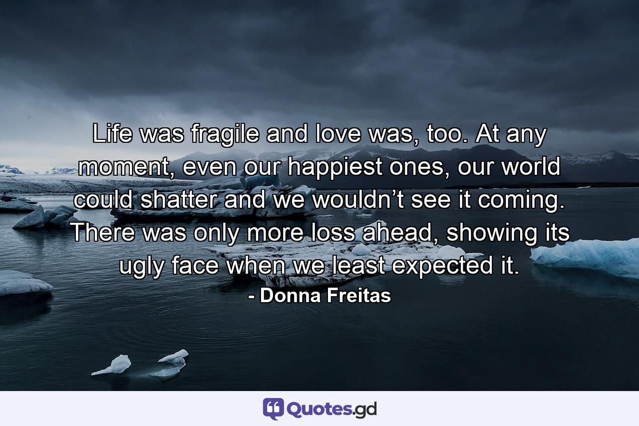 Life was fragile and love was, too. At any moment, even our happiest ones, our world could shatter and we wouldn’t see it coming. There was only more loss ahead, showing its ugly face when we least expected it. - Quote by Donna Freitas