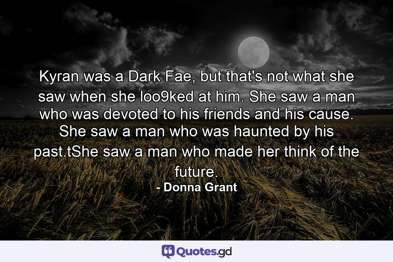 Kyran was a Dark Fae, but that's not what she saw when she loo9ked at him. She saw a man who was devoted to his friends and his cause. She saw a man who was haunted by his past.tShe saw a man who made her think of the future. - Quote by Donna Grant