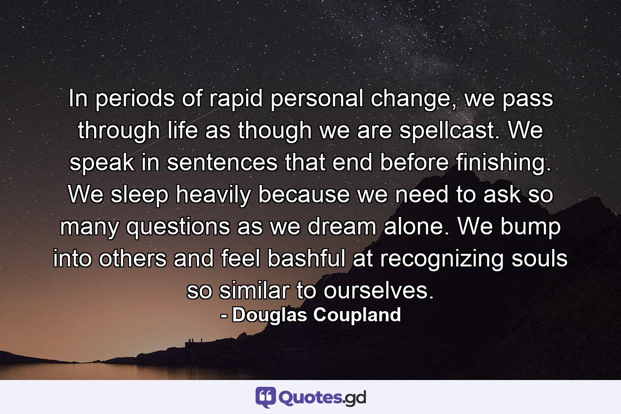 In periods of rapid personal change, we pass through life as though we are spellcast. We speak in sentences that end before finishing. We sleep heavily because we need to ask so many questions as we dream alone. We bump into others and feel bashful at recognizing souls so similar to ourselves. - Quote by Douglas Coupland