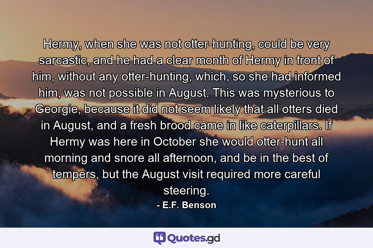 Hermy, when she was not otter-hunting, could be very sarcastic, and he had a clear month of Hermy in front of him, without any otter-hunting, which, so she had informed him, was not possible in August. This was mysterious to Georgie, because it did not seem likely that all otters died in August, and a fresh brood came in like caterpillars. If Hermy was here in October she would otter-hunt all morning and snore all afternoon, and be in the best of tempers, but the August visit required more careful steering. - Quote by E.F. Benson