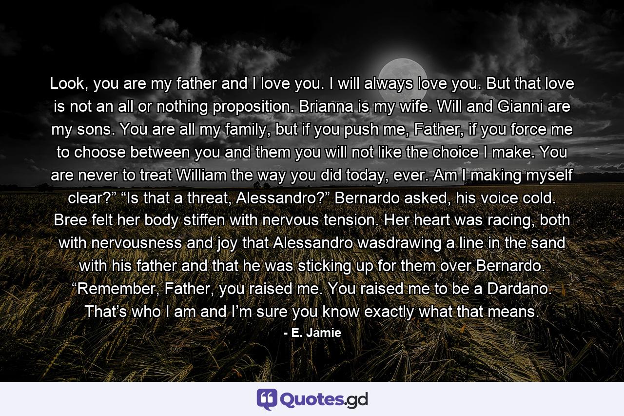 Look, you are my father and I love you. I will always love you. But that love is not an all or nothing proposition. Brianna is my wife. Will and Gianni are my sons. You are all my family, but if you push me, Father, if you force me to choose between you and them you will not like the choice I make. You are never to treat William the way you did today, ever. Am I making myself clear?” “Is that a threat, Alessandro?” Bernardo asked, his voice cold. Bree felt her body stiffen with nervous tension. Her heart was racing, both with nervousness and joy that Alessandro wasdrawing a line in the sand with his father and that he was sticking up for them over Bernardo. “Remember, Father, you raised me. You raised me to be a Dardano. That’s who I am and I’m sure you know exactly what that means. - Quote by E. Jamie