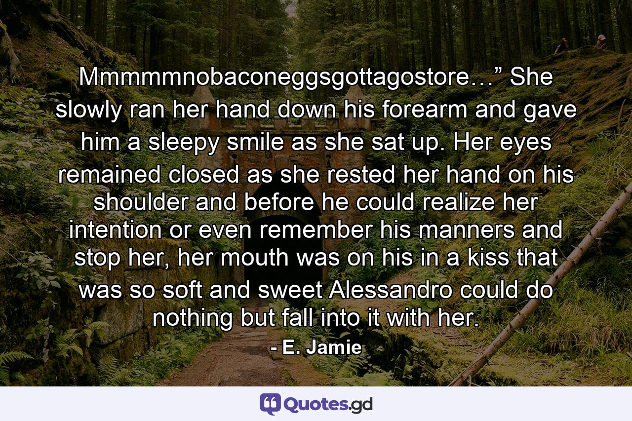 Mmmmmnobaconeggsgottagostore…” She slowly ran her hand down his forearm and gave him a sleepy smile as she sat up. Her eyes remained closed as she rested her hand on his shoulder and before he could realize her intention or even remember his manners and stop her, her mouth was on his in a kiss that was so soft and sweet Alessandro could do nothing but fall into it with her. - Quote by E. Jamie