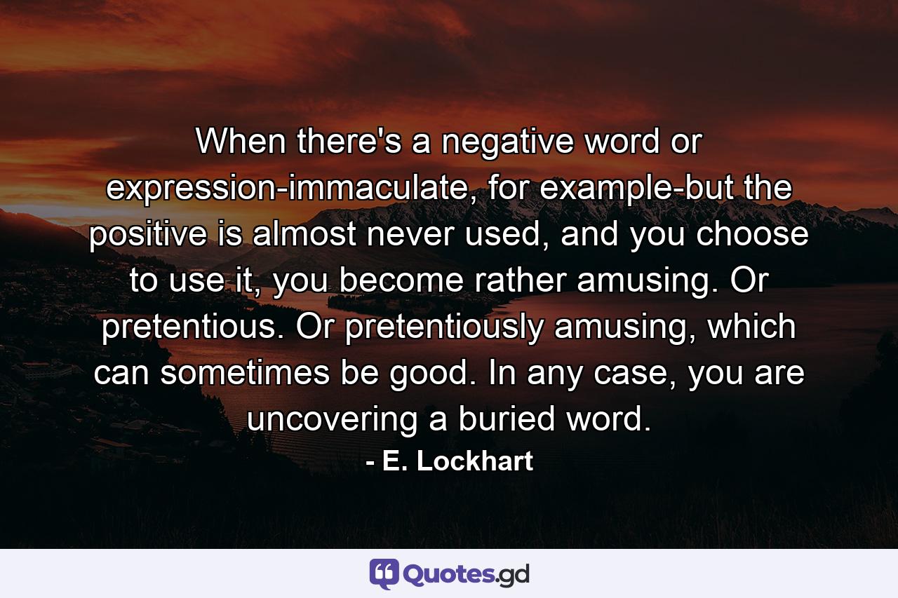 When there's a negative word or expression-immaculate, for example-but the positive is almost never used, and you choose to use it, you become rather amusing. Or pretentious. Or pretentiously amusing, which can sometimes be good. In any case, you are uncovering a buried word. - Quote by E. Lockhart