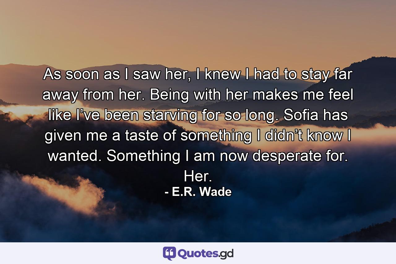 As soon as I saw her, I knew I had to stay far away from her. Being with her makes me feel like I’ve been starving for so long. Sofia has given me a taste of something I didn’t know I wanted. Something I am now desperate for. Her. - Quote by E.R. Wade