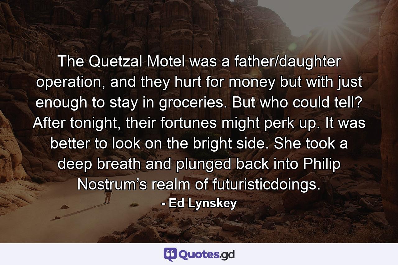 The Quetzal Motel was a father/daughter operation, and they hurt for money but with just enough to stay in groceries. But who could tell? After tonight, their fortunes might perk up. It was better to look on the bright side. She took a deep breath and plunged back into Philip Nostrum’s realm of futuristicdoings. - Quote by Ed Lynskey