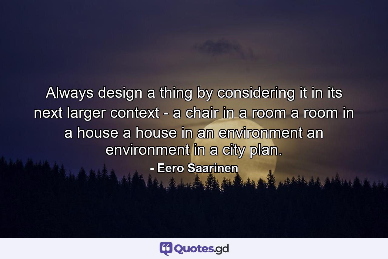 Always design a thing by considering it in its next larger context - a chair in a room  a room in a house  a house in an environment  an environment in a city plan. - Quote by Eero Saarinen