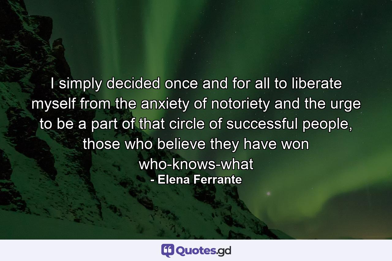 I simply decided once and for all to liberate myself from the anxiety of notoriety and the urge to be a part of that circle of successful people, those who believe they have won who-knows-what - Quote by Elena Ferrante