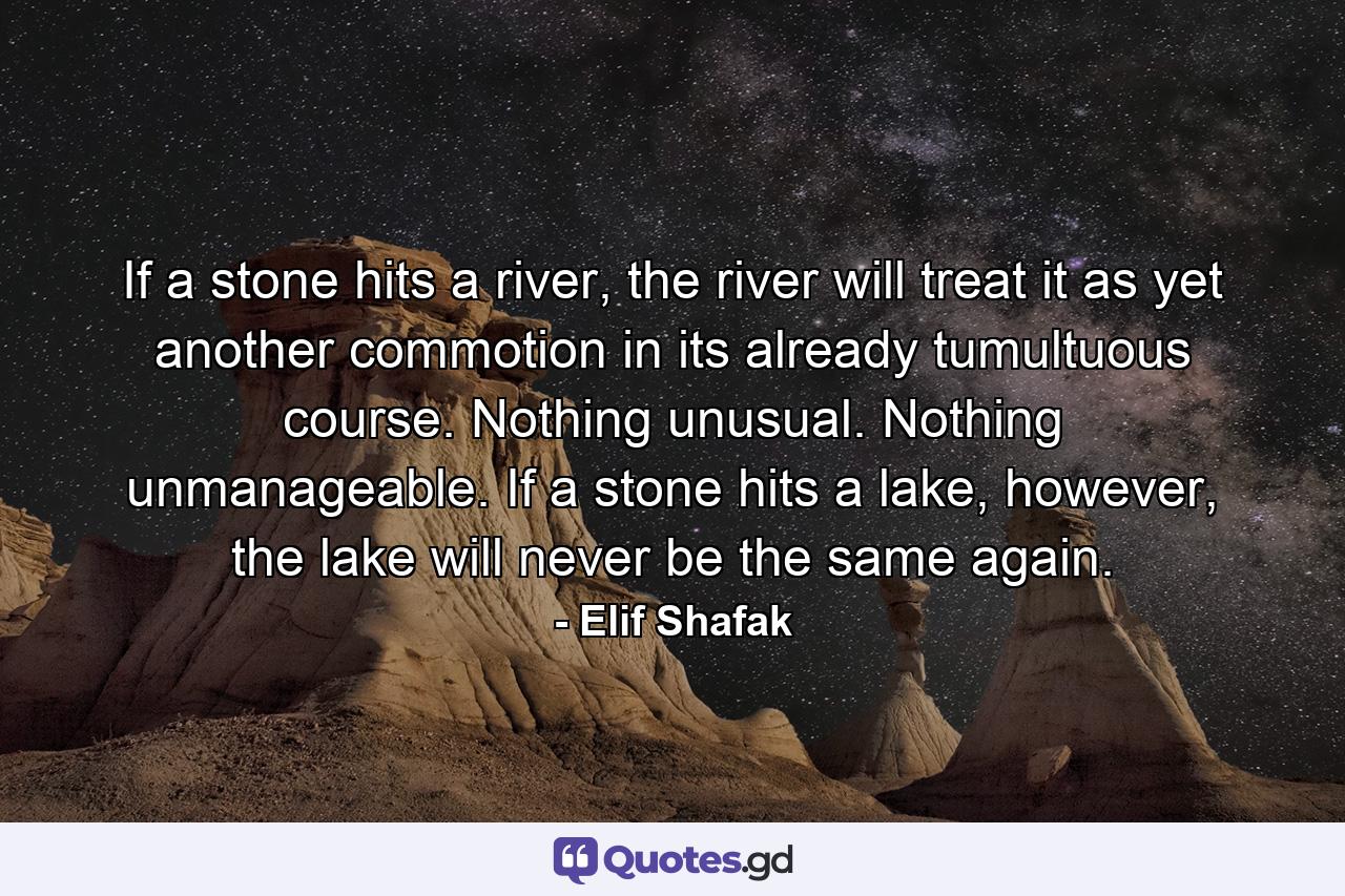 If a stone hits a river, the river will treat it as yet another commotion in its already tumultuous course. Nothing unusual. Nothing unmanageable. If a stone hits a lake, however, the lake will never be the same again. - Quote by Elif Shafak