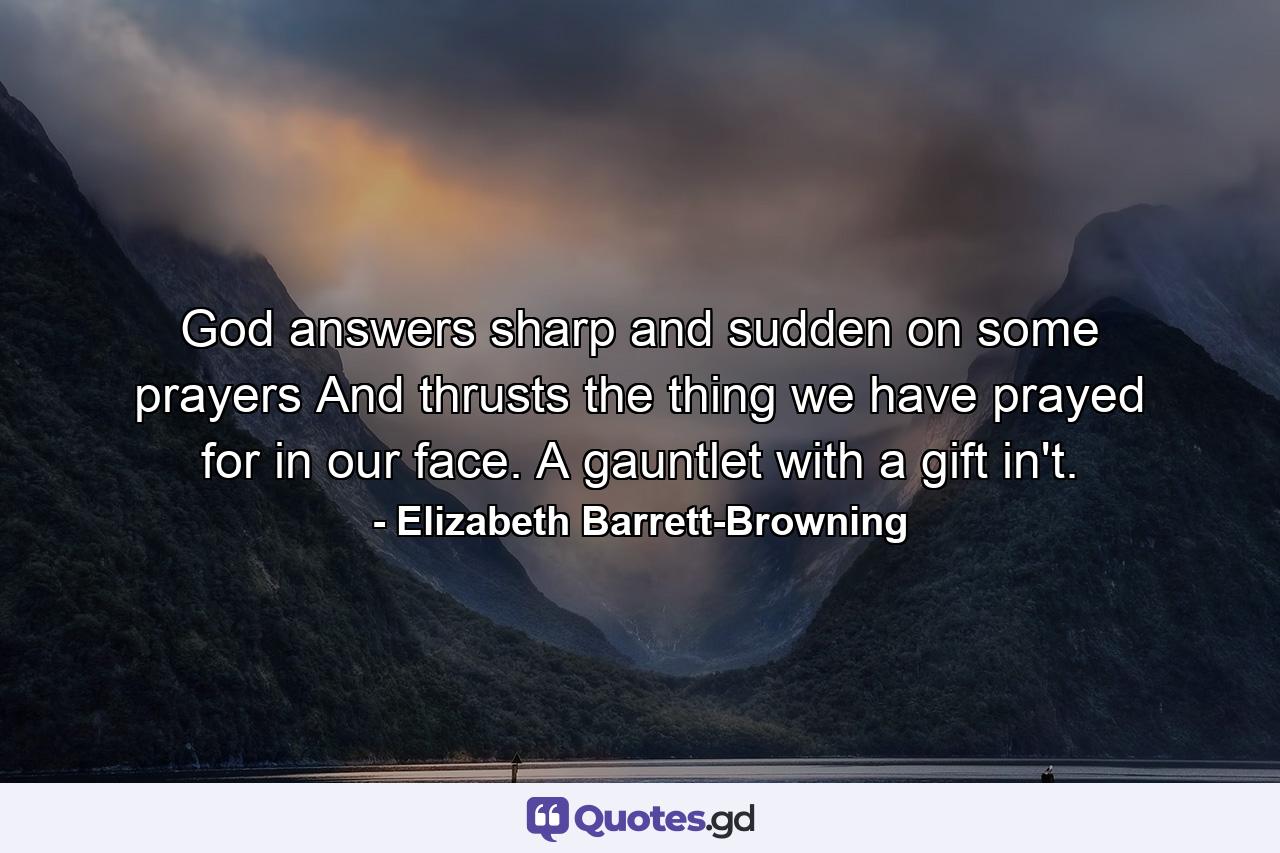 God answers sharp and sudden on some prayers  And thrusts the thing we have prayed for in our face. A gauntlet with a gift in't. - Quote by Elizabeth Barrett-Browning