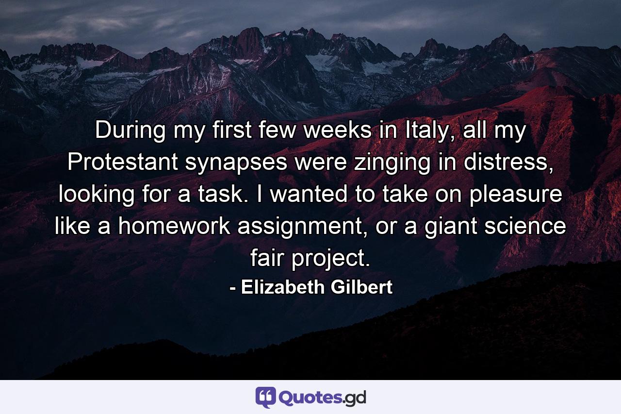 During my first few weeks in Italy, all my Protestant synapses were zinging in distress, looking for a task. I wanted to take on pleasure like a homework assignment, or a giant science fair project. - Quote by Elizabeth Gilbert