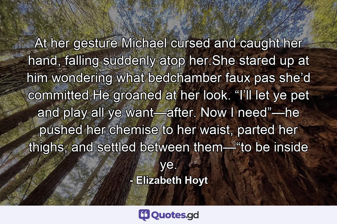 At her gesture Michael cursed and caught her hand, falling suddenly atop her.She stared up at him wondering what bedchamber faux pas she’d committed.He groaned at her look. “I’ll let ye pet and play all ye want—after. Now I need”—he pushed her chemise to her waist, parted her thighs, and settled between them—“to be inside ye. - Quote by Elizabeth Hoyt