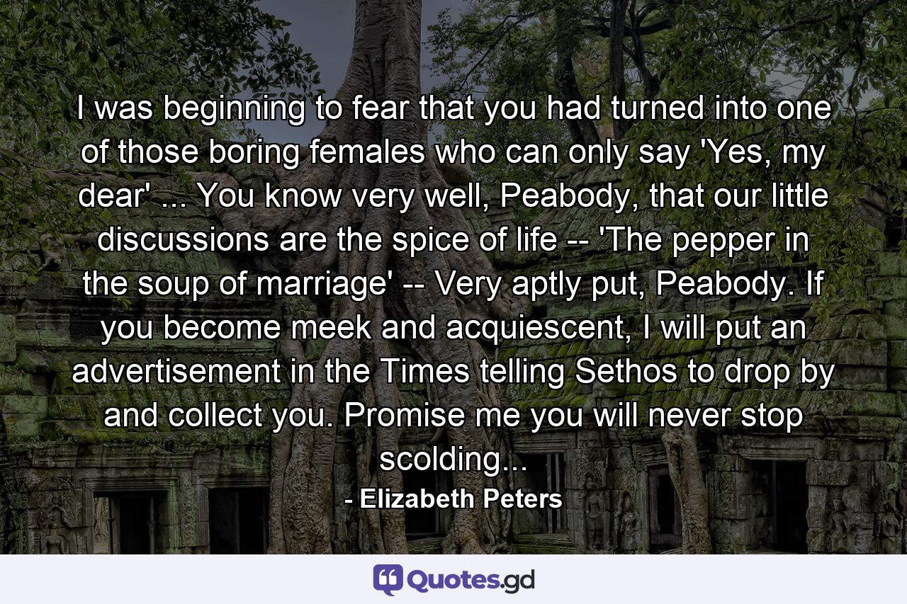 I was beginning to fear that you had turned into one of those boring females who can only say 'Yes, my dear' ... You know very well, Peabody, that our little discussions are the spice of life -- 'The pepper in the soup of marriage' -- Very aptly put, Peabody. If you become meek and acquiescent, I will put an advertisement in the Times telling Sethos to drop by and collect you. Promise me you will never stop scolding... - Quote by Elizabeth Peters