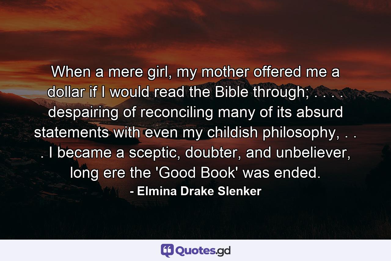 When a mere girl, my mother offered me a dollar if I would read the Bible through; . . . . despairing of reconciling many of its absurd statements with even my childish philosophy, . . . I became a sceptic, doubter, and unbeliever, long ere the 'Good Book' was ended. - Quote by Elmina Drake Slenker