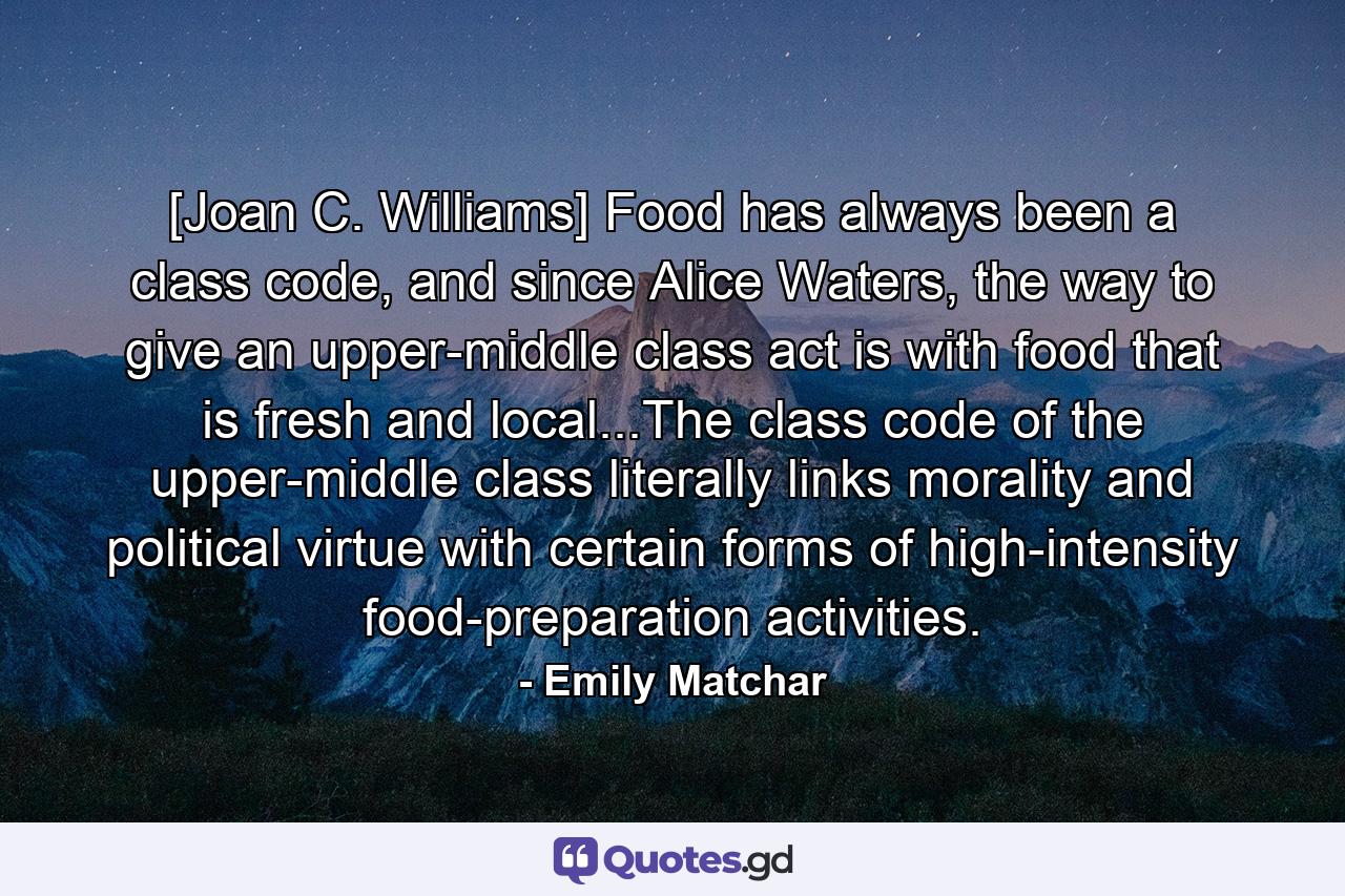 [Joan C. Williams] Food has always been a class code, and since Alice Waters, the way to give an upper-middle class act is with food that is fresh and local...The class code of the upper-middle class literally links morality and political virtue with certain forms of high-intensity food-preparation activities. - Quote by Emily Matchar