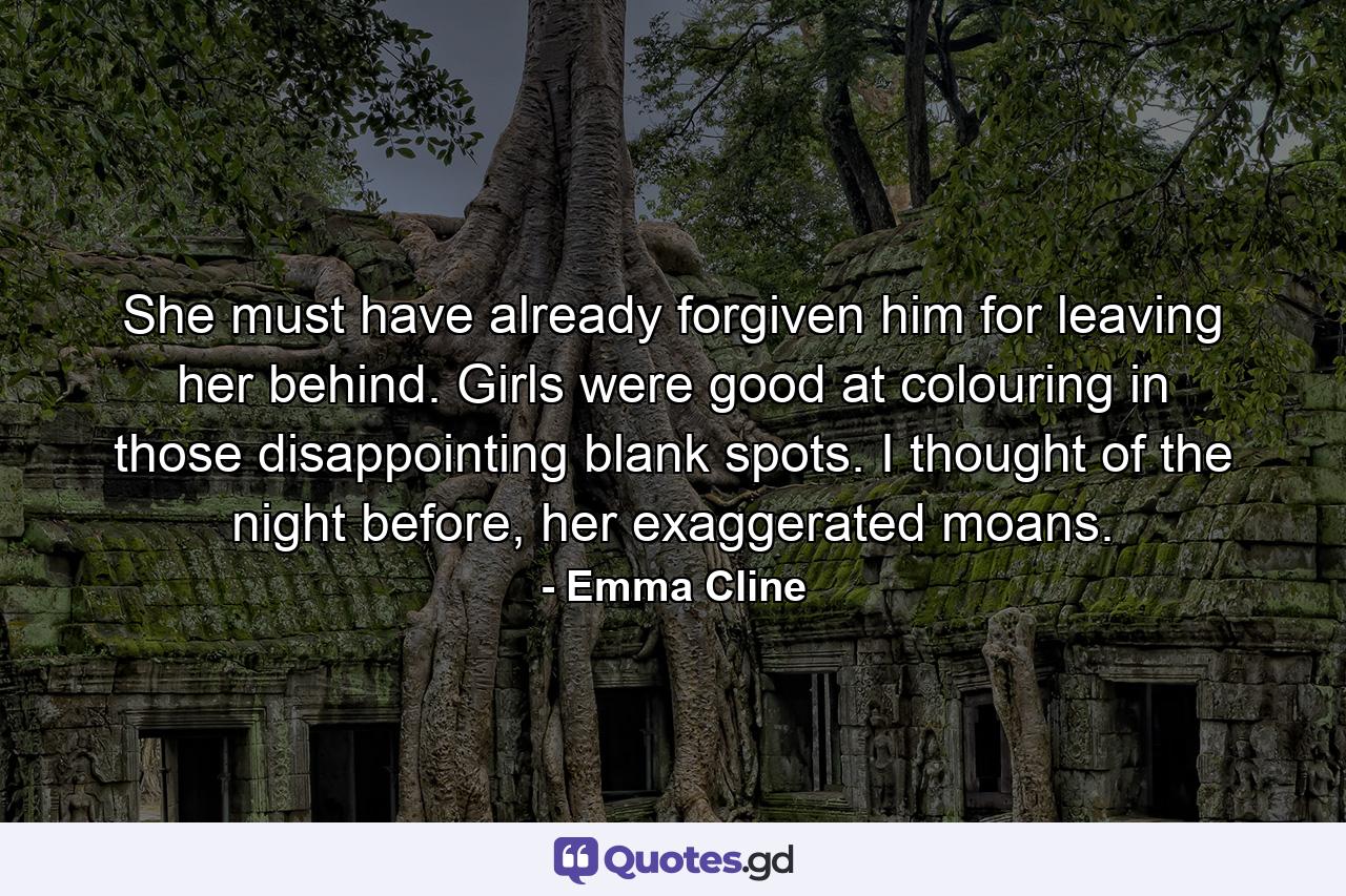 She must have already forgiven him for leaving her behind. Girls were good at colouring in those disappointing blank spots. I thought of the night before, her exaggerated moans. - Quote by Emma Cline