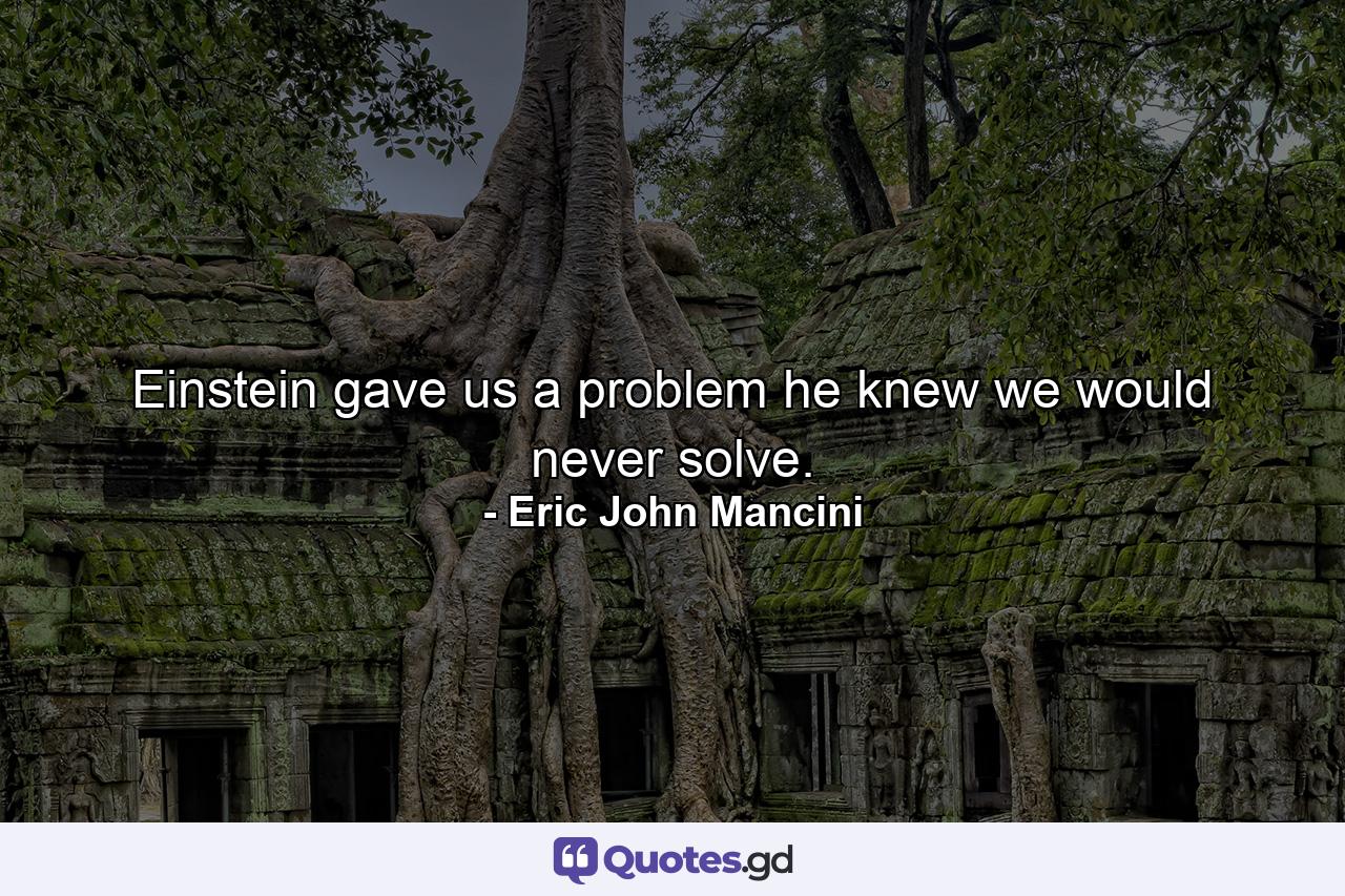 Einstein gave us a problem he knew we would never solve. - Quote by Eric John Mancini