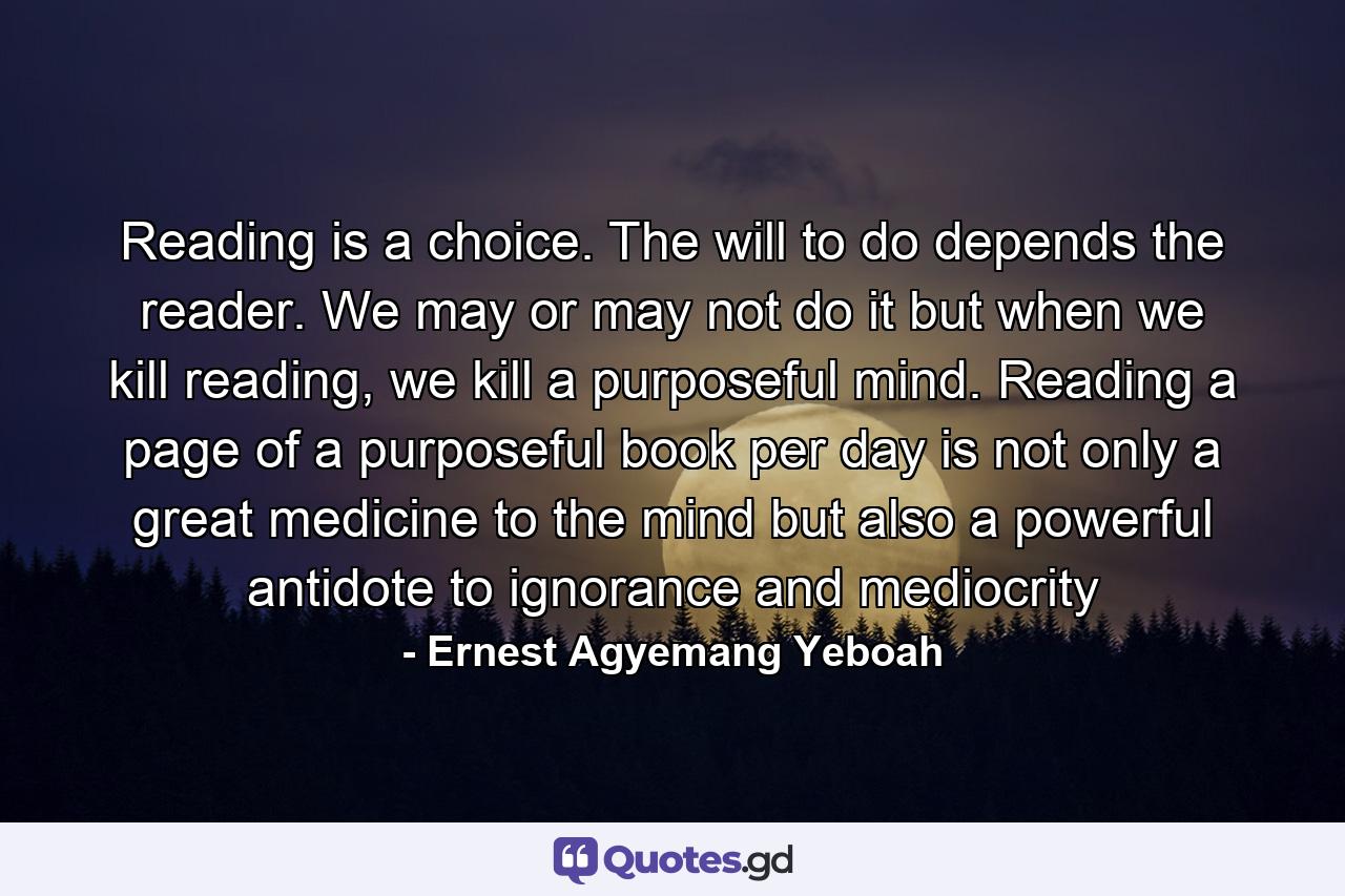 Reading is a choice. The will to do depends the reader. We may or may not do it but when we kill reading, we kill a purposeful mind. Reading a page of a purposeful book per day is not only a great medicine to the mind but also a powerful antidote to ignorance and mediocrity - Quote by Ernest Agyemang Yeboah