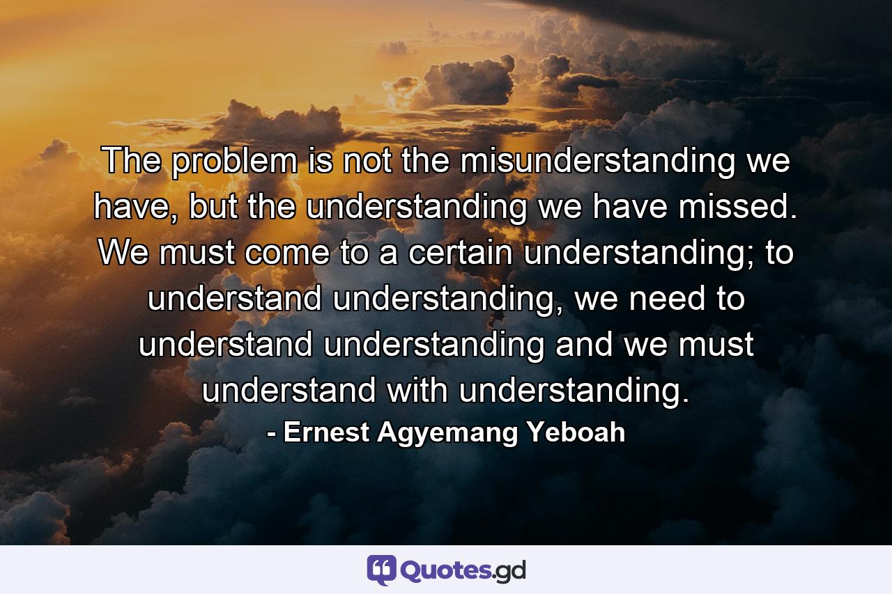 The problem is not the misunderstanding we have, but the understanding we have missed. We must come to a certain understanding; to understand understanding, we need to understand understanding and we must understand with understanding. - Quote by Ernest Agyemang Yeboah