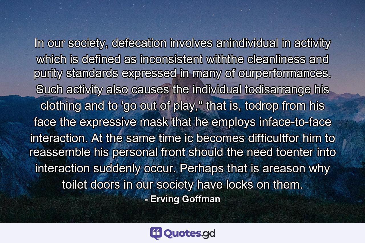 In our society, defecation involves anindividual in activity which is defined as inconsistent withthe cleanliness and purity standards expressed in many of ourperformances. Such activity also causes the individual todisarrange his clothing and to 'go out of play,