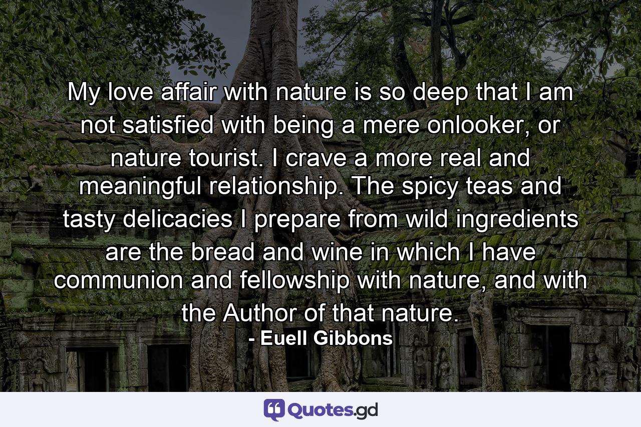 My love affair with nature is so deep that I am not satisfied with being a mere onlooker, or nature tourist. I crave a more real and meaningful relationship. The spicy teas and tasty delicacies I prepare from wild ingredients are the bread and wine in which I have communion and fellowship with nature, and with the Author of that nature. - Quote by Euell Gibbons