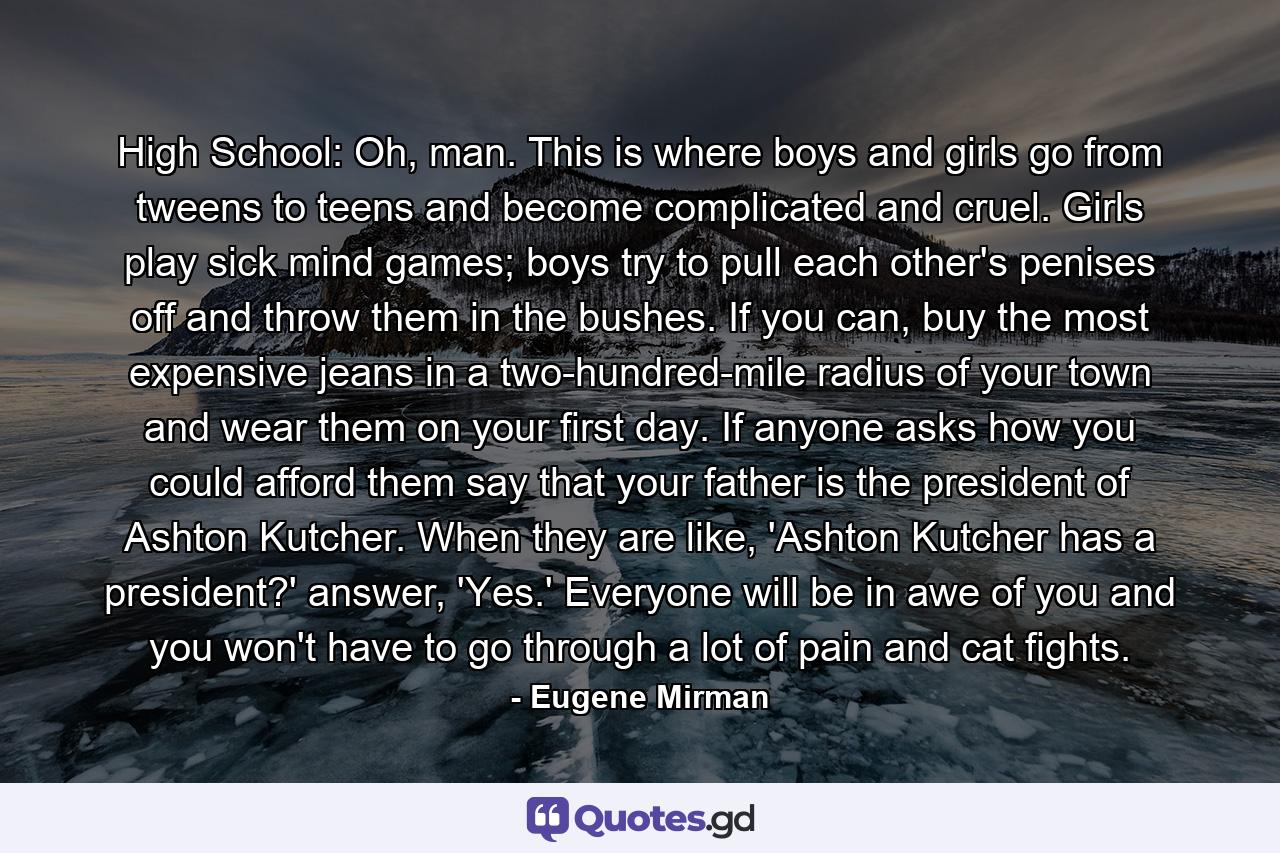 High School: Oh, man. This is where boys and girls go from tweens to teens and become complicated and cruel. Girls play sick mind games; boys try to pull each other's penises off and throw them in the bushes. If you can, buy the most expensive jeans in a two-hundred-mile radius of your town and wear them on your first day. If anyone asks how you could afford them say that your father is the president of Ashton Kutcher. When they are like, 'Ashton Kutcher has a president?' answer, 'Yes.' Everyone will be in awe of you and you won't have to go through a lot of pain and cat fights. - Quote by Eugene Mirman