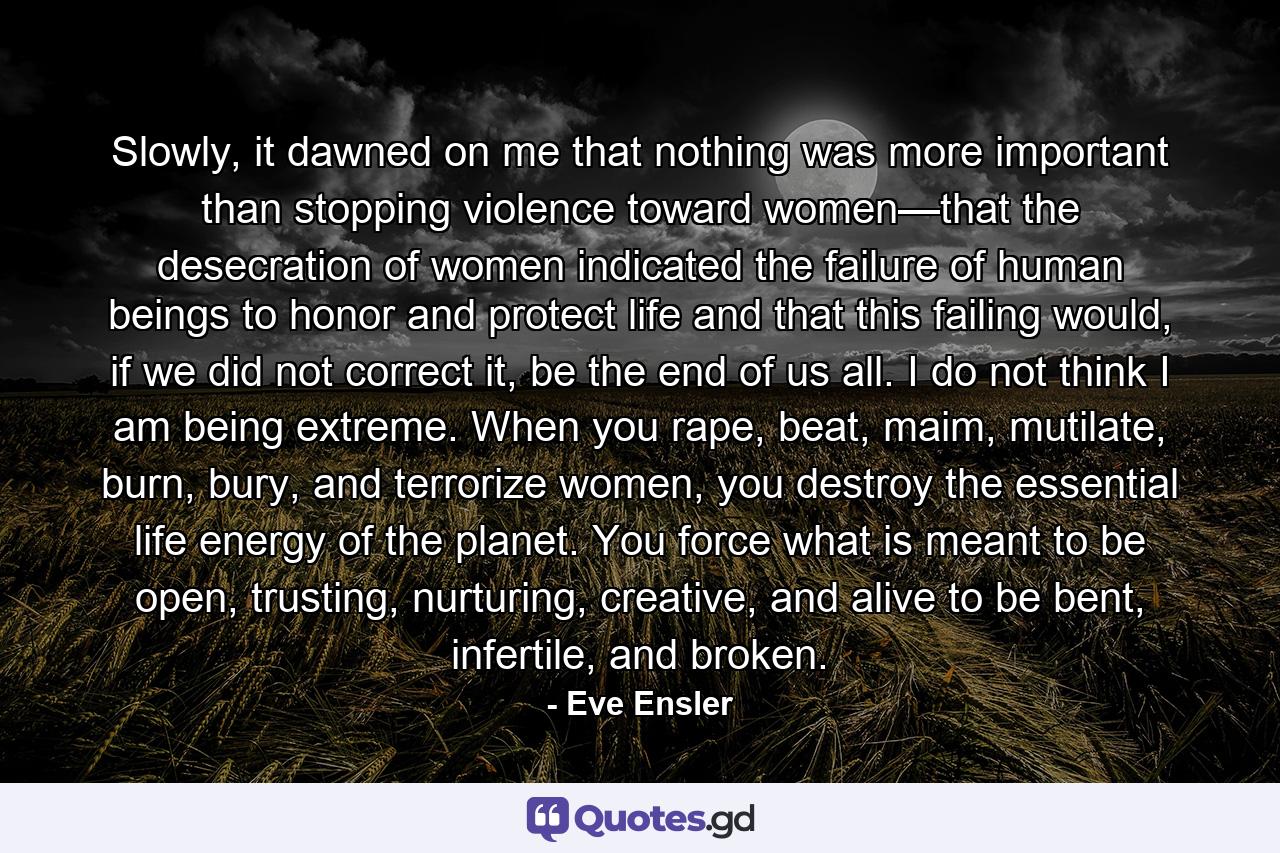 Slowly, it dawned on me that nothing was more important than stopping violence toward women—that the desecration of women indicated the failure of human beings to honor and protect life and that this failing would, if we did not correct it, be the end of us all. I do not think I am being extreme. When you rape, beat, maim, mutilate, burn, bury, and terrorize women, you destroy the essential life energy of the planet. You force what is meant to be open, trusting, nurturing, creative, and alive to be bent, infertile, and broken. - Quote by Eve Ensler