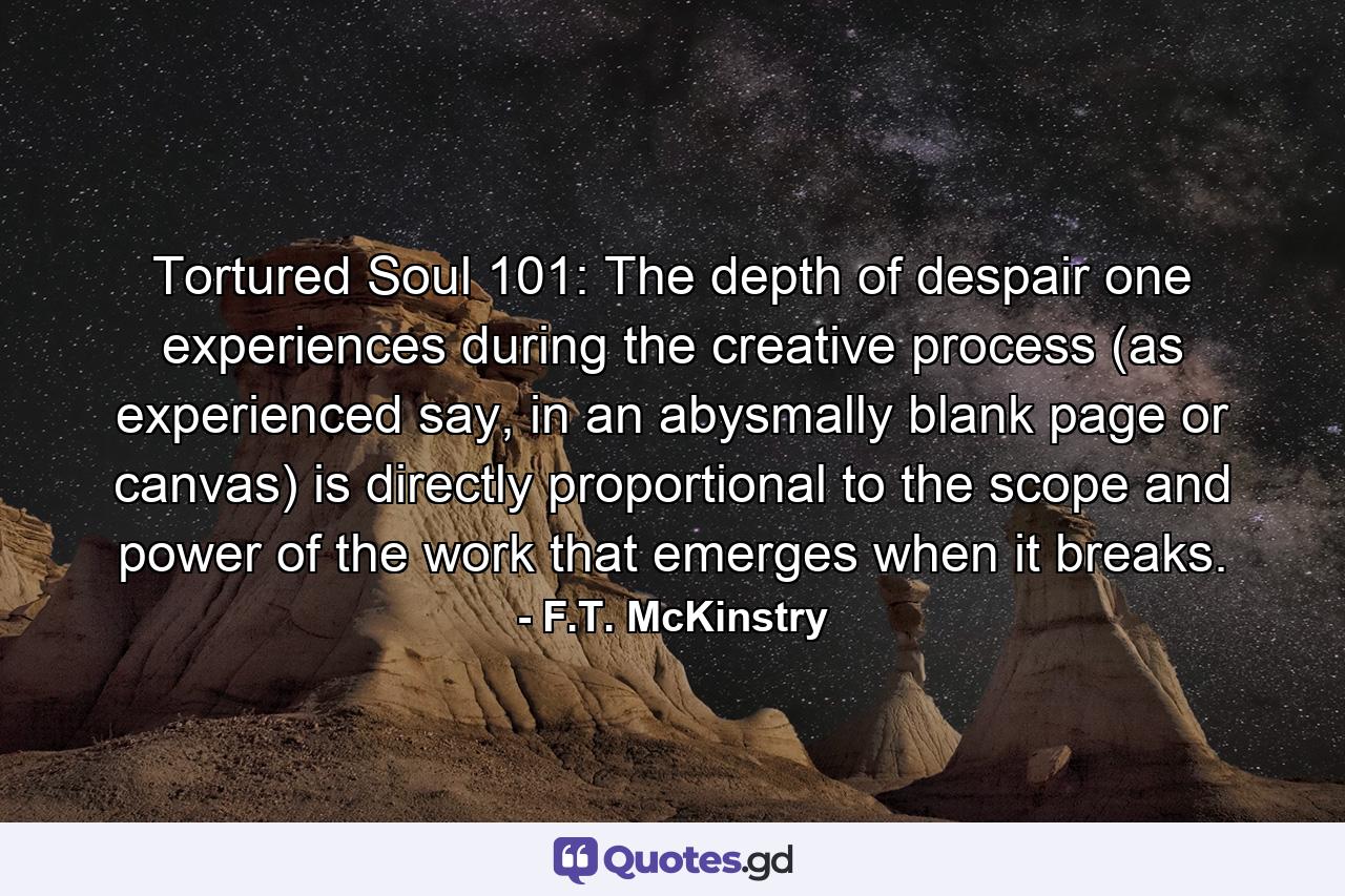 Tortured Soul 101: The depth of despair one experiences during the creative process (as experienced say, in an abysmally blank page or canvas) is directly proportional to the scope and power of the work that emerges when it breaks. - Quote by F.T. McKinstry