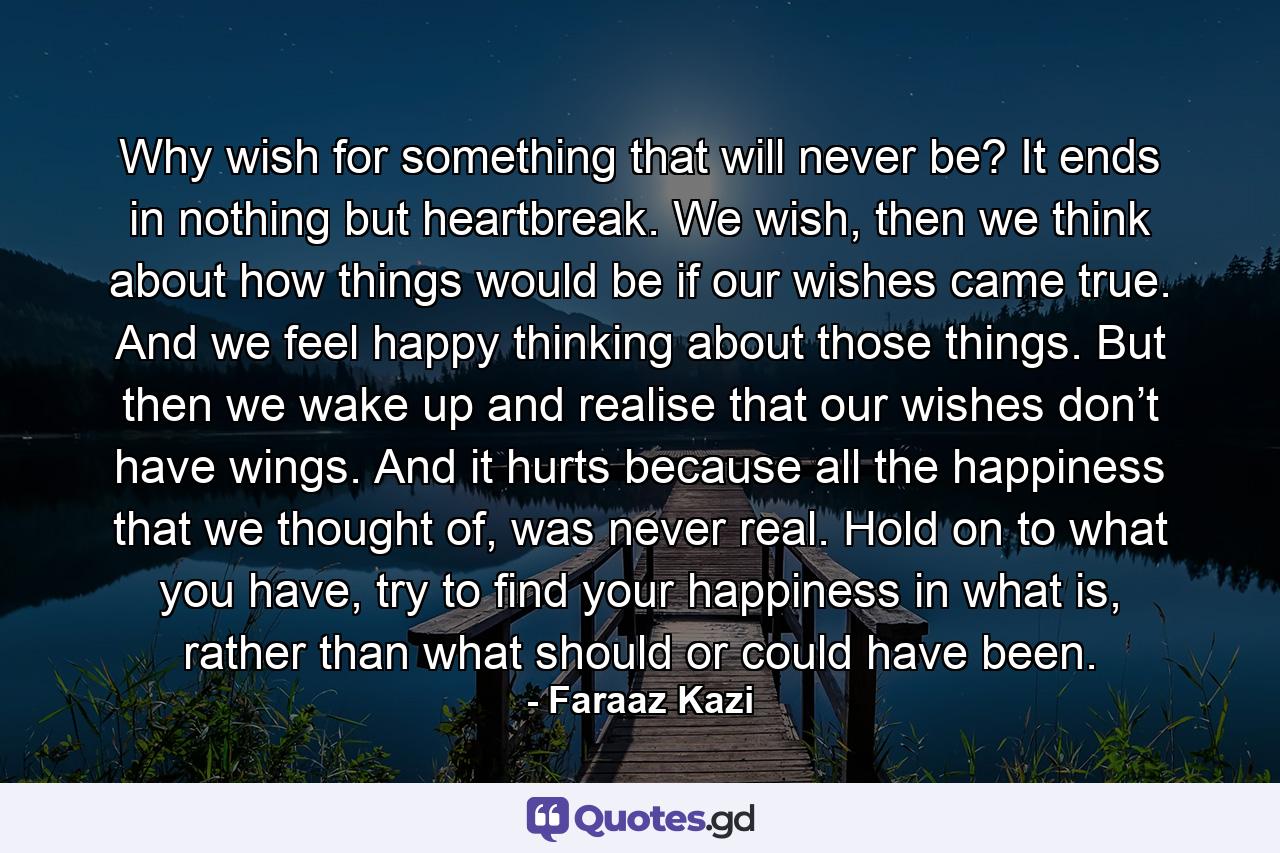 Why wish for something that will never be? It ends in nothing but heartbreak. We wish, then we think about how things would be if our wishes came true. And we feel happy thinking about those things. But then we wake up and realise that our wishes don’t have wings. And it hurts because all the happiness that we thought of, was never real. Hold on to what you have, try to find your happiness in what is, rather than what should or could have been. - Quote by Faraaz Kazi