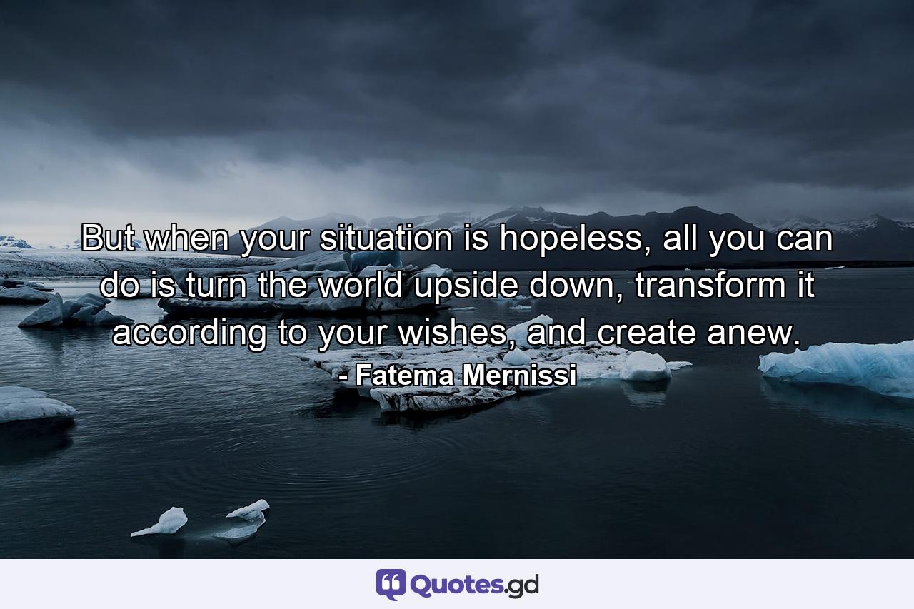 But when your situation is hopeless, all you can do is turn the world upside down, transform it according to your wishes, and create anew. - Quote by Fatema Mernissi