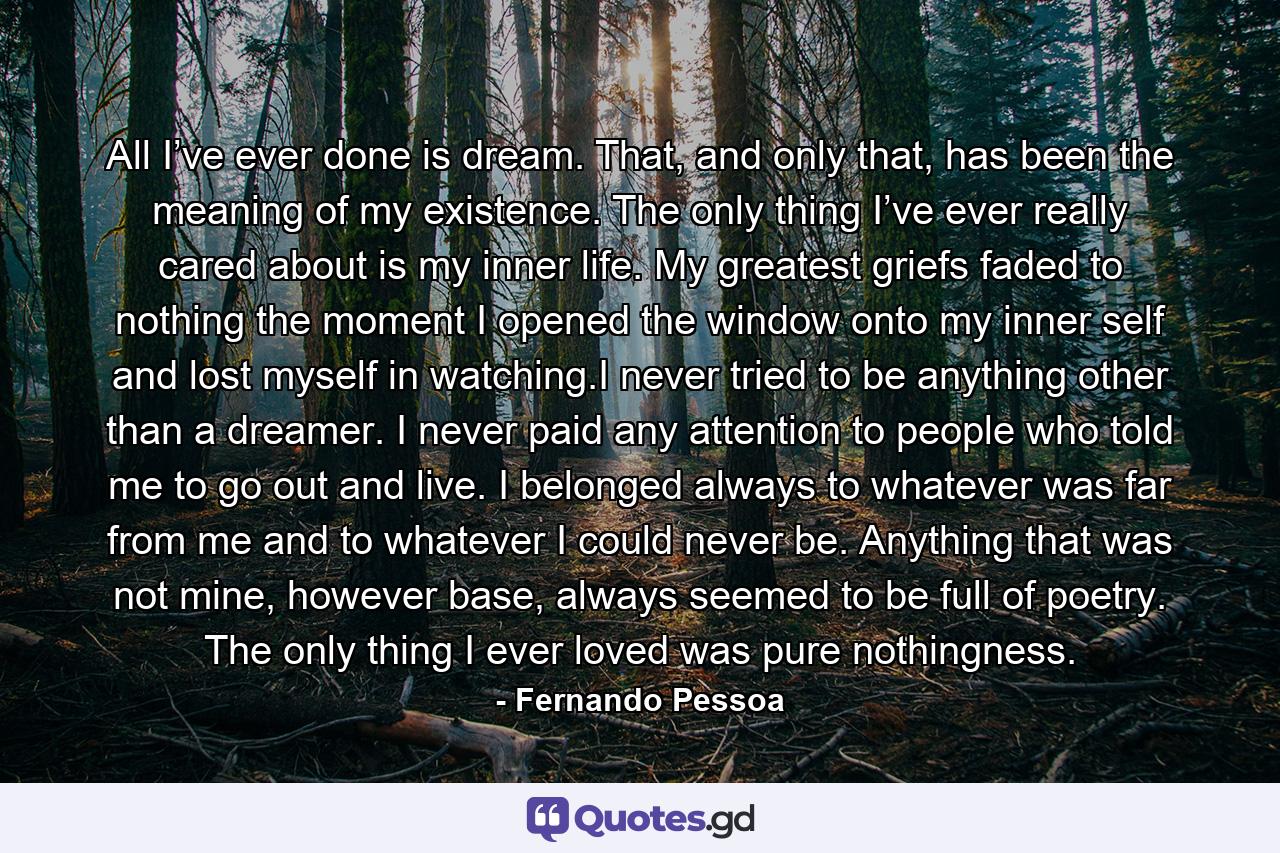 All I’ve ever done is dream. That, and only that, has been the meaning of my existence. The only thing I’ve ever really cared about is my inner life. My greatest griefs faded to nothing the moment I opened the window onto my inner self and lost myself in watching.I never tried to be anything other than a dreamer. I never paid any attention to people who told me to go out and live. I belonged always to whatever was far from me and to whatever I could never be. Anything that was not mine, however base, always seemed to be full of poetry. The only thing I ever loved was pure nothingness. - Quote by Fernando Pessoa