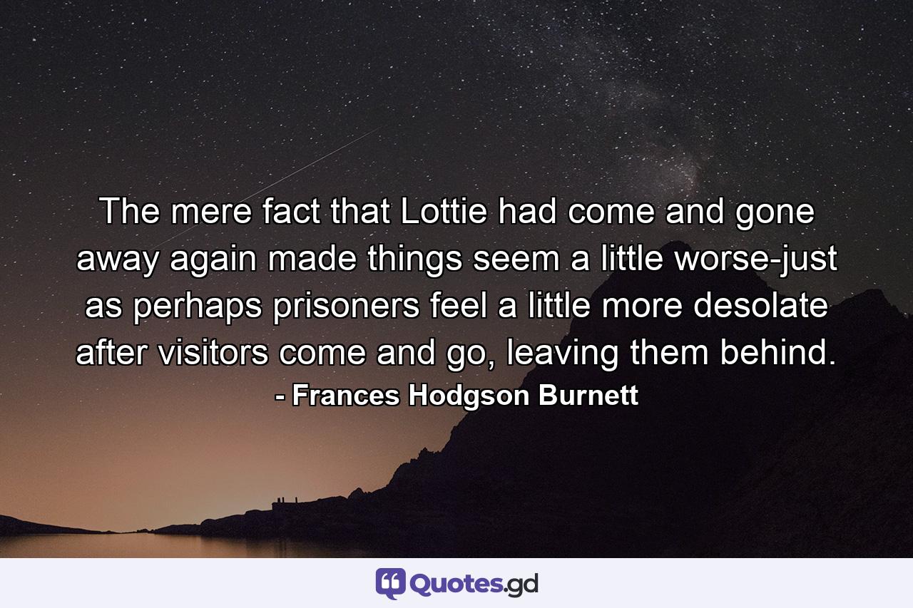 The mere fact that Lottie had come and gone away again made things seem a little worse-just as perhaps prisoners feel a little more desolate after visitors come and go, leaving them behind. - Quote by Frances Hodgson Burnett