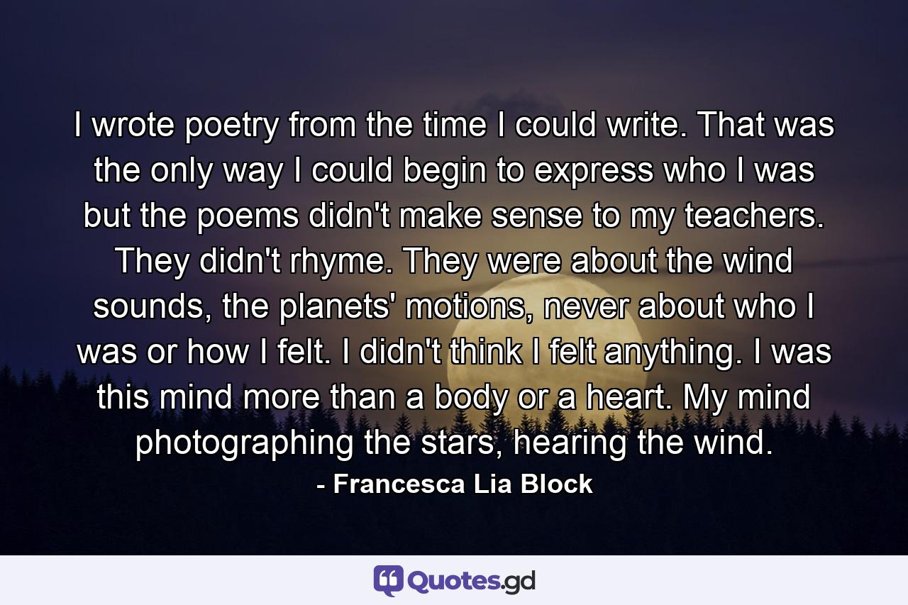 I wrote poetry from the time I could write. That was the only way I could begin to express who I was but the poems didn't make sense to my teachers. They didn't rhyme. They were about the wind sounds, the planets' motions, never about who I was or how I felt. I didn't think I felt anything. I was this mind more than a body or a heart. My mind photographing the stars, hearing the wind. - Quote by Francesca Lia Block