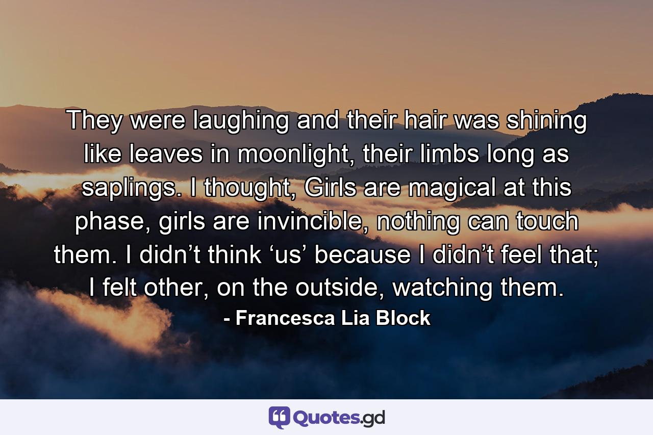 They were laughing and their hair was shining like leaves in moonlight, their limbs long as saplings. I thought, Girls are magical at this phase, girls are invincible, nothing can touch them. I didn’t think ‘us’ because I didn’t feel that; I felt other, on the outside, watching them. - Quote by Francesca Lia Block