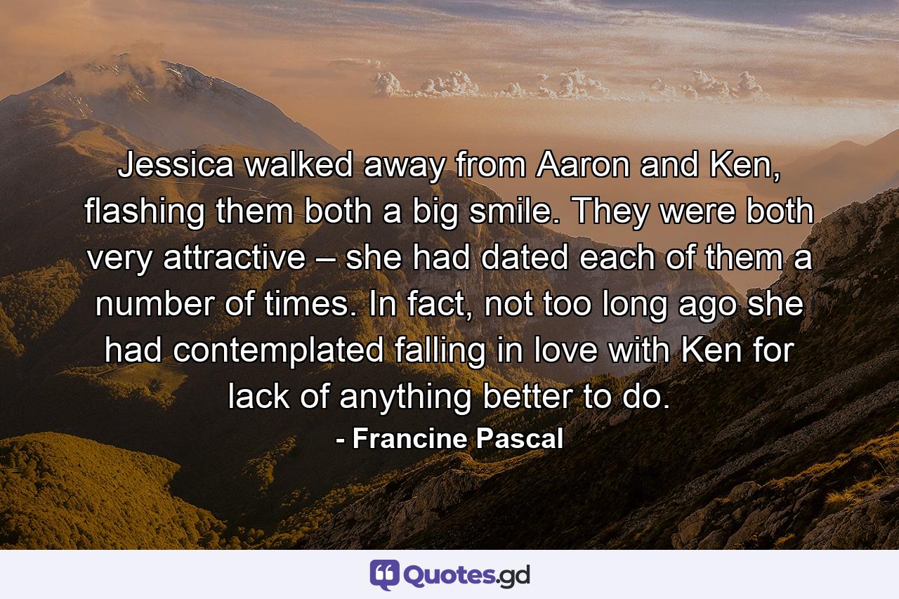 Jessica walked away from Aaron and Ken, flashing them both a big smile. They were both very attractive – she had dated each of them a number of times. In fact, not too long ago she had contemplated falling in love with Ken for lack of anything better to do. - Quote by Francine Pascal