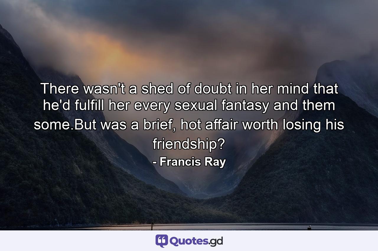 There wasn't a shed of doubt in her mind that he'd fulfill her every sexual fantasy and them some.But was a brief, hot affair worth losing his friendship? - Quote by Francis Ray