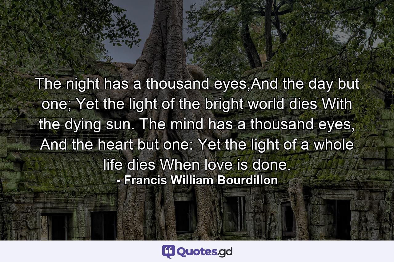 The night has a thousand eyes,And the day but one; Yet the light of the bright world dies With the dying sun. The mind has a thousand eyes, And the heart but one: Yet the light of a whole life dies When love is done. - Quote by Francis William Bourdillon