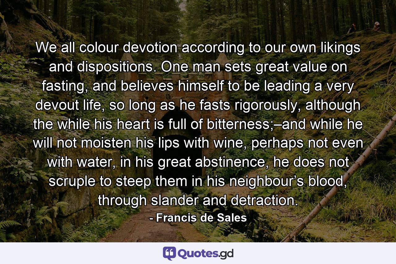 We all colour devotion according to our own likings and dispositions. One man sets great value on fasting, and believes himself to be leading a very devout life, so long as he fasts rigorously, although the while his heart is full of bitterness;–and while he will not moisten his lips with wine, perhaps not even with water, in his great abstinence, he does not scruple to steep them in his neighbour’s blood, through slander and detraction. - Quote by Francis de Sales