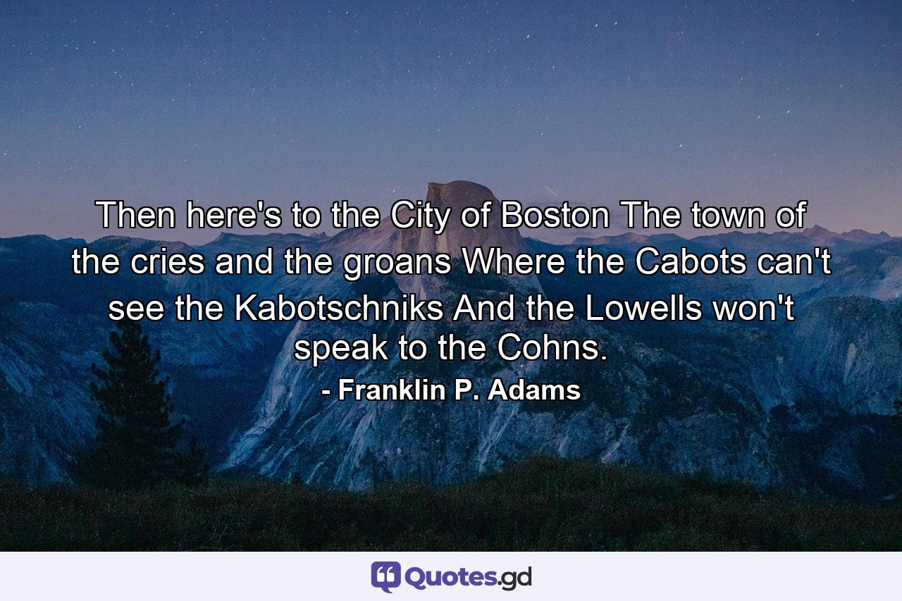 Then here's to the City of Boston  The town of the cries and the groans  Where the Cabots can't see the Kabotschniks  And the Lowells won't speak to the Cohns. - Quote by Franklin P. Adams