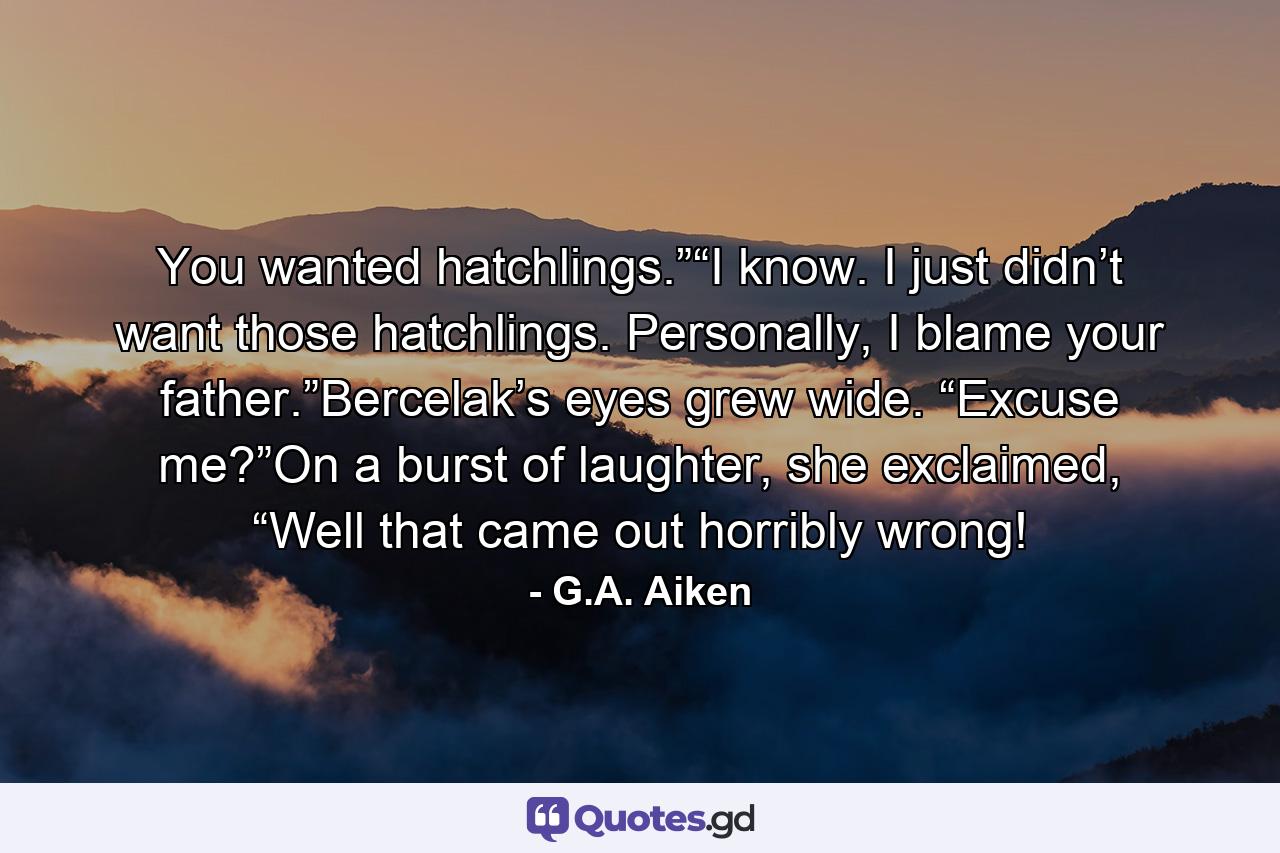 You wanted hatchlings.”“I know. I just didn’t want those hatchlings. Personally, I blame your father.”Bercelak’s eyes grew wide. “Excuse me?”On a burst of laughter, she exclaimed, “Well that came out horribly wrong! - Quote by G.A. Aiken