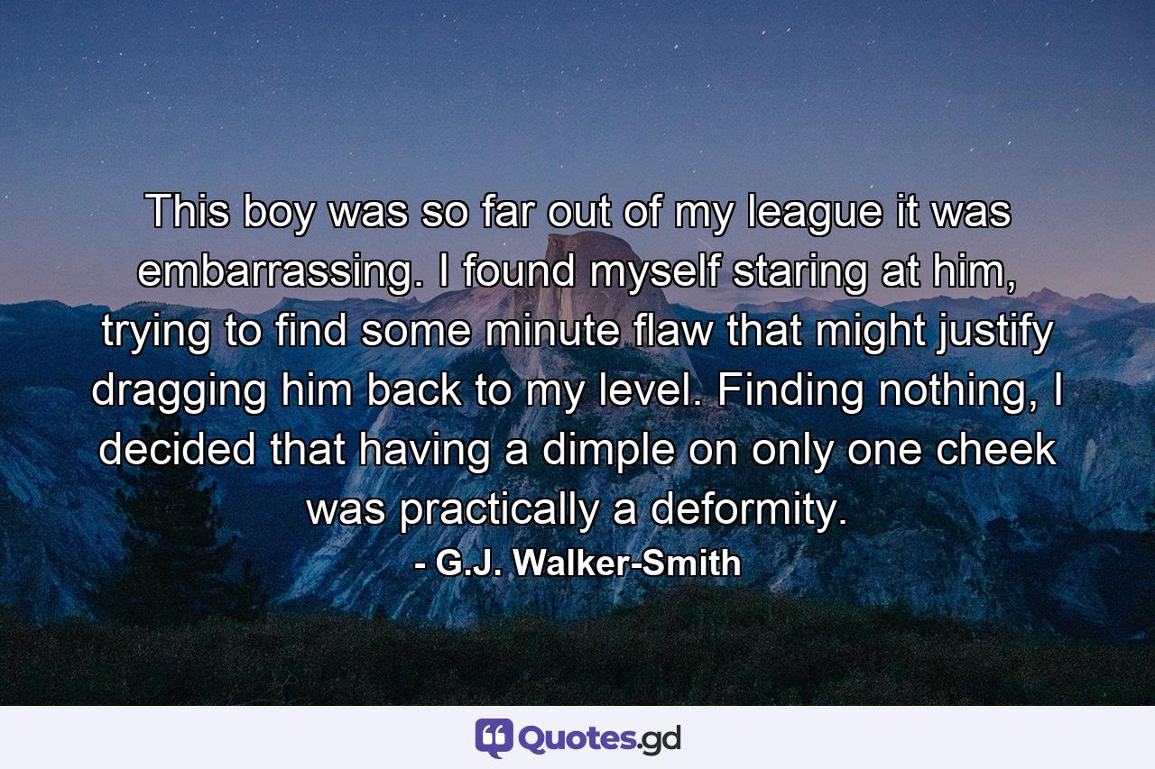 This boy was so far out of my league it was embarrassing. I found myself staring at him, trying to find some minute flaw that might justify dragging him back to my level. Finding nothing, I decided that having a dimple on only one cheek was practically a deformity. - Quote by G.J. Walker-Smith