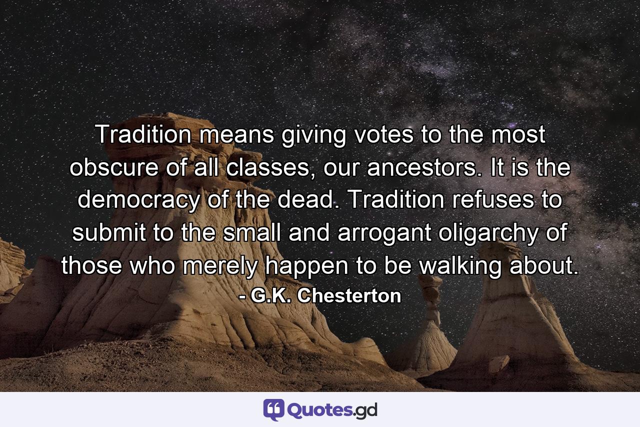 Tradition means giving votes to the most obscure of all classes, our ancestors. It is the democracy of the dead. Tradition refuses to submit to the small and arrogant oligarchy of those who merely happen to be walking about. - Quote by G.K. Chesterton