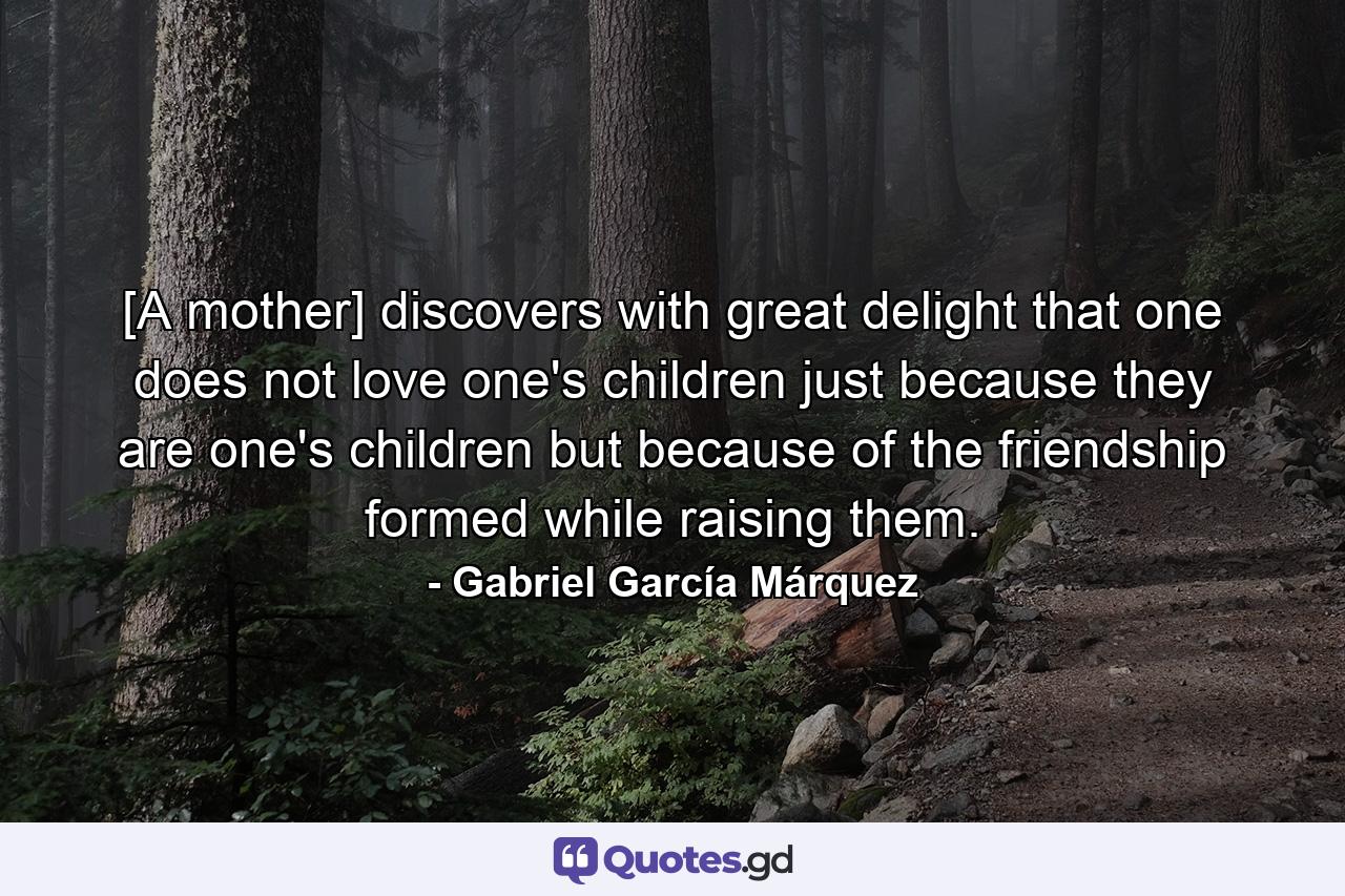 [A mother] discovers with great delight that one does not love one's children just because they are one's children but because of the friendship formed while raising them. - Quote by Gabriel García Márquez