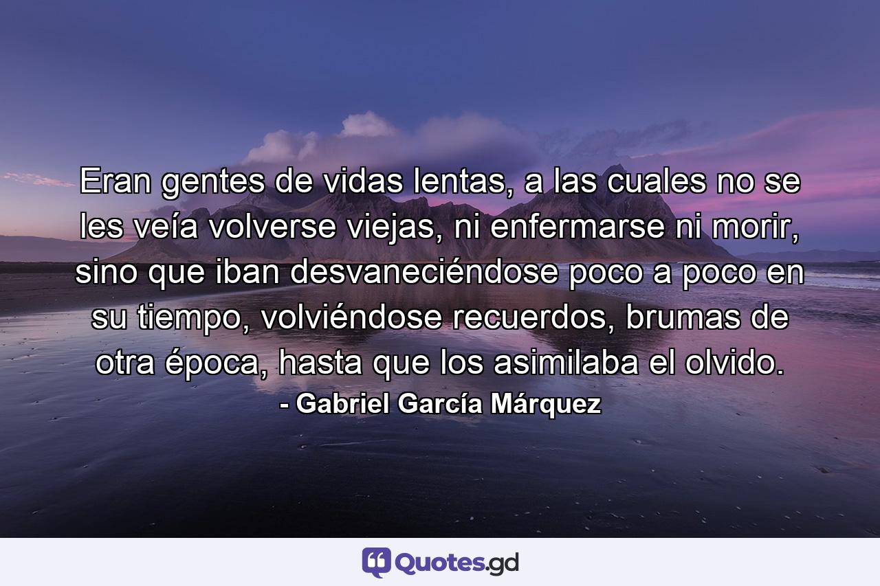 Eran gentes de vidas lentas, a las cuales no se les veía volverse viejas, ni enfermarse ni morir, sino que iban desvaneciéndose poco a poco en su tiempo, volviéndose recuerdos, brumas de otra época, hasta que los asimilaba el olvido. - Quote by Gabriel García Márquez